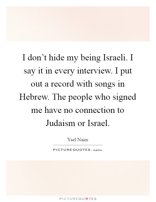 I don't hide my being Israeli. I say it in every interview. I put out a record with songs in Hebrew. The people who signed me have no connection to Judaism or Israel Picture Quote #1