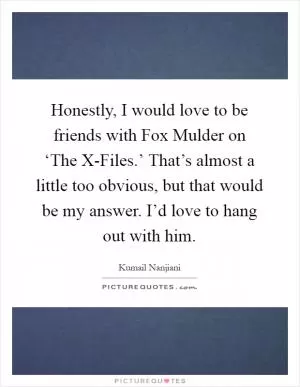 Honestly, I would love to be friends with Fox Mulder on ‘The X-Files.’ That’s almost a little too obvious, but that would be my answer. I’d love to hang out with him Picture Quote #1