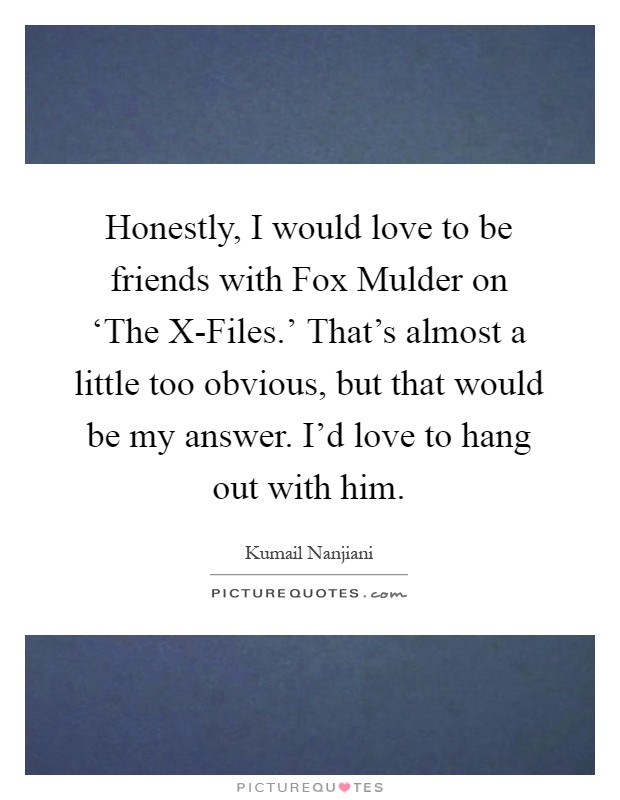 Honestly, I would love to be friends with Fox Mulder on ‘The X-Files.' That's almost a little too obvious, but that would be my answer. I'd love to hang out with him Picture Quote #1