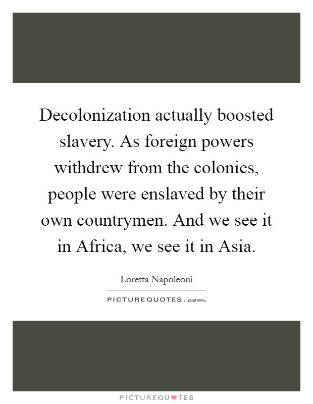 Decolonization actually boosted slavery. As foreign powers withdrew from the colonies, people were enslaved by their own countrymen. And we see it in Africa, we see it in Asia Picture Quote #1