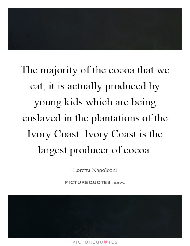 The majority of the cocoa that we eat, it is actually produced by young kids which are being enslaved in the plantations of the Ivory Coast. Ivory Coast is the largest producer of cocoa Picture Quote #1