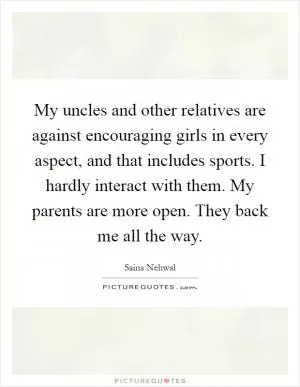 My uncles and other relatives are against encouraging girls in every aspect, and that includes sports. I hardly interact with them. My parents are more open. They back me all the way Picture Quote #1