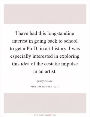 I have had this longstanding interest in going back to school to get a Ph.D. in art history. I was especially interested in exploring this idea of the ecstatic impulse in an artist Picture Quote #1