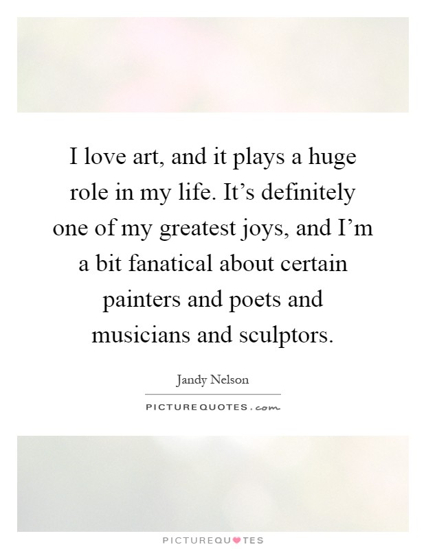 I love art, and it plays a huge role in my life. It's definitely one of my greatest joys, and I'm a bit fanatical about certain painters and poets and musicians and sculptors Picture Quote #1