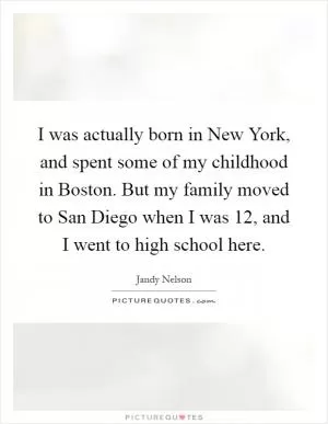 I was actually born in New York, and spent some of my childhood in Boston. But my family moved to San Diego when I was 12, and I went to high school here Picture Quote #1