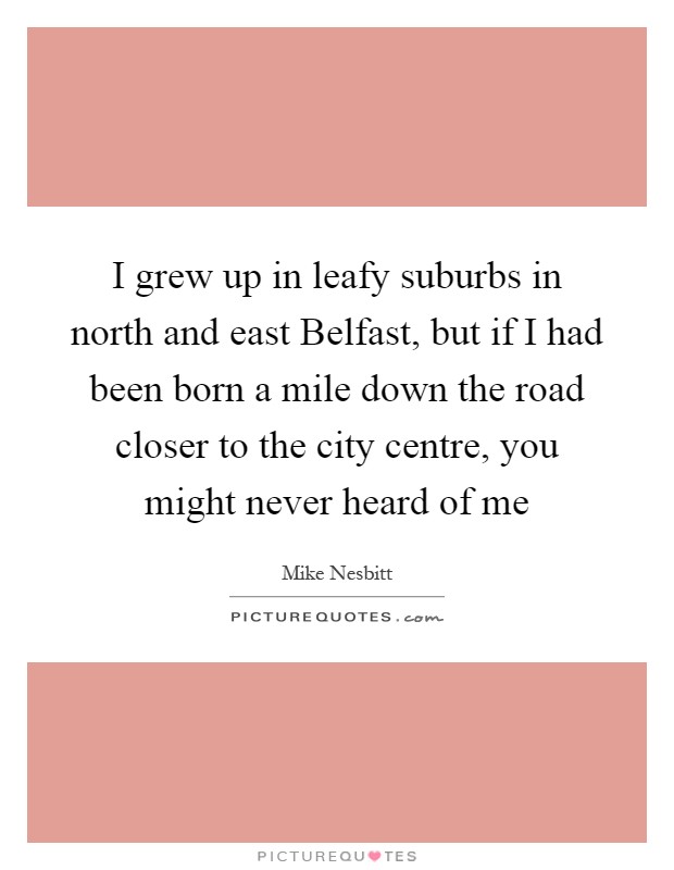 I grew up in leafy suburbs in north and east Belfast, but if I had been born a mile down the road closer to the city centre, you might never heard of me Picture Quote #1