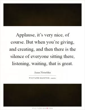 Applause, it’s very nice, of course. But when you’re giving, and creating, and then there is the silence of everyone sitting there, listening, waiting, that is great Picture Quote #1