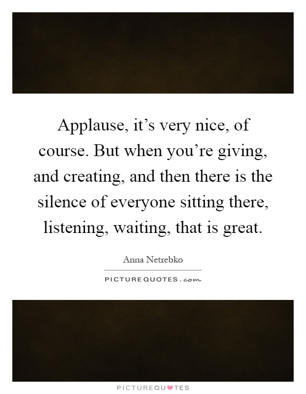 Applause, it's very nice, of course. But when you're giving, and creating, and then there is the silence of everyone sitting there, listening, waiting, that is great Picture Quote #1