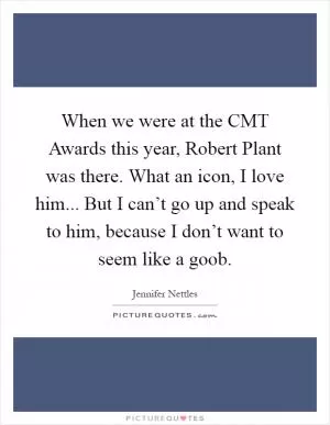 When we were at the CMT Awards this year, Robert Plant was there. What an icon, I love him... But I can’t go up and speak to him, because I don’t want to seem like a goob Picture Quote #1