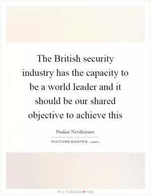 The British security industry has the capacity to be a world leader and it should be our shared objective to achieve this Picture Quote #1