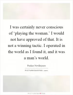 I was certainly never conscious of ‘playing the woman.’ I would not have approved of that. It is not a winning tactic. I operated in the world as I found it, and it was a man’s world Picture Quote #1