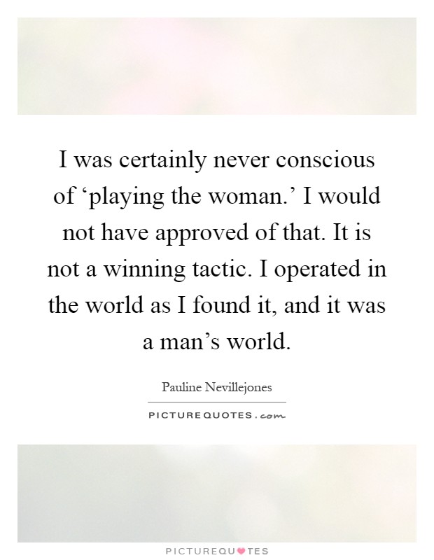 I was certainly never conscious of ‘playing the woman.' I would not have approved of that. It is not a winning tactic. I operated in the world as I found it, and it was a man's world Picture Quote #1