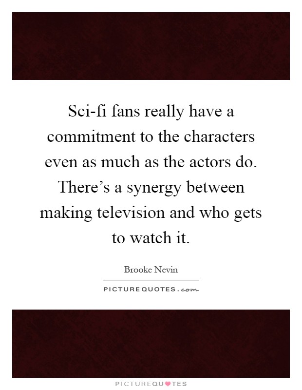 Sci-fi fans really have a commitment to the characters even as much as the actors do. There's a synergy between making television and who gets to watch it Picture Quote #1