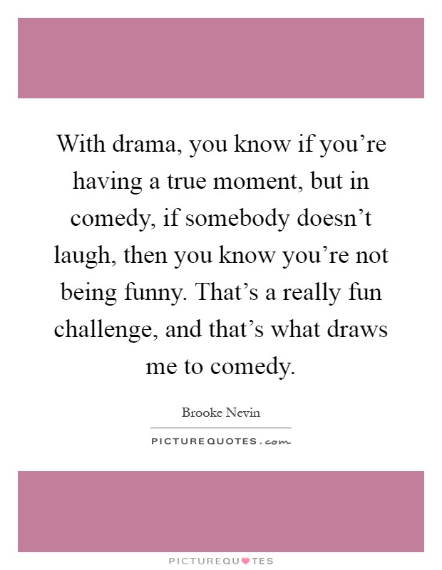 With drama, you know if you're having a true moment, but in comedy, if somebody doesn't laugh, then you know you're not being funny. That's a really fun challenge, and that's what draws me to comedy Picture Quote #1