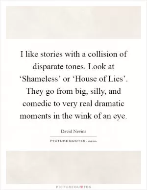 I like stories with a collision of disparate tones. Look at ‘Shameless’ or ‘House of Lies’. They go from big, silly, and comedic to very real dramatic moments in the wink of an eye Picture Quote #1