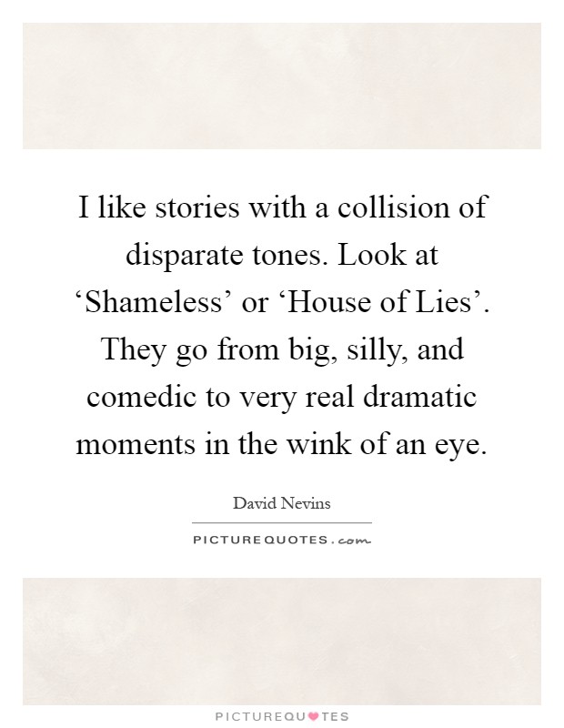 I like stories with a collision of disparate tones. Look at ‘Shameless' or ‘House of Lies'. They go from big, silly, and comedic to very real dramatic moments in the wink of an eye Picture Quote #1