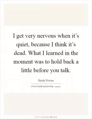 I get very nervous when it’s quiet, because I think it’s dead. What I learned in the moment was to hold back a little before you talk Picture Quote #1