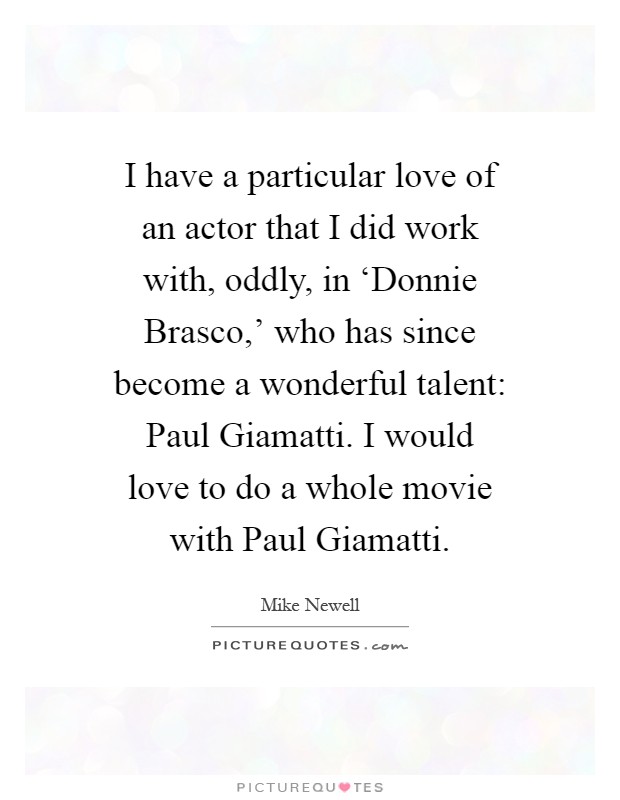 I have a particular love of an actor that I did work with, oddly, in ‘Donnie Brasco,' who has since become a wonderful talent: Paul Giamatti. I would love to do a whole movie with Paul Giamatti Picture Quote #1