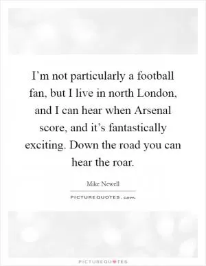 I’m not particularly a football fan, but I live in north London, and I can hear when Arsenal score, and it’s fantastically exciting. Down the road you can hear the roar Picture Quote #1