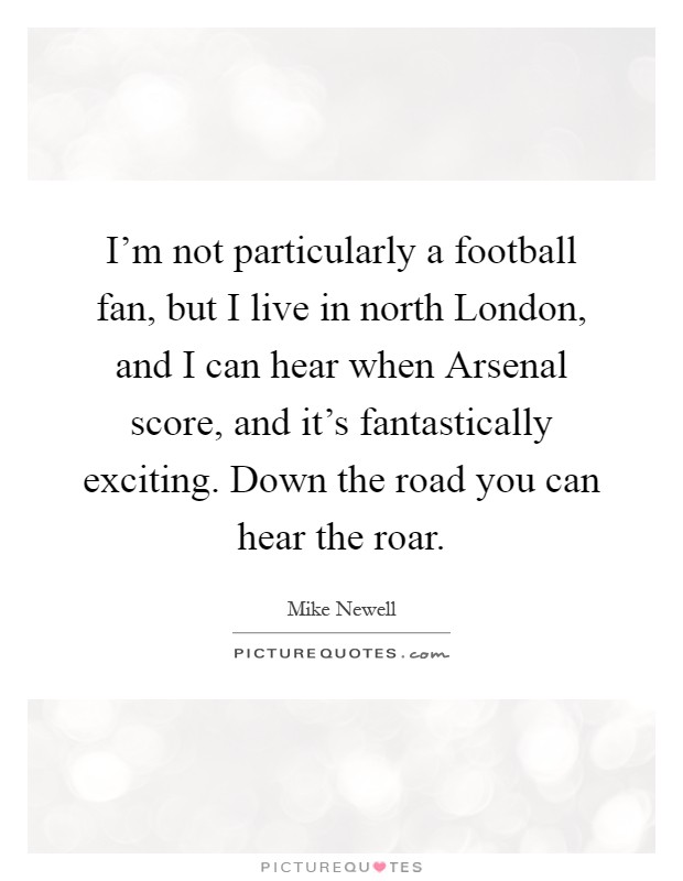 I'm not particularly a football fan, but I live in north London, and I can hear when Arsenal score, and it's fantastically exciting. Down the road you can hear the roar Picture Quote #1
