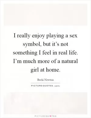 I really enjoy playing a sex symbol, but it’s not something I feel in real life. I’m much more of a natural girl at home Picture Quote #1