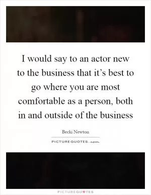 I would say to an actor new to the business that it’s best to go where you are most comfortable as a person, both in and outside of the business Picture Quote #1