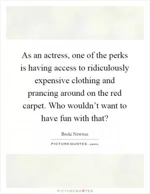 As an actress, one of the perks is having access to ridiculously expensive clothing and prancing around on the red carpet. Who wouldn’t want to have fun with that? Picture Quote #1