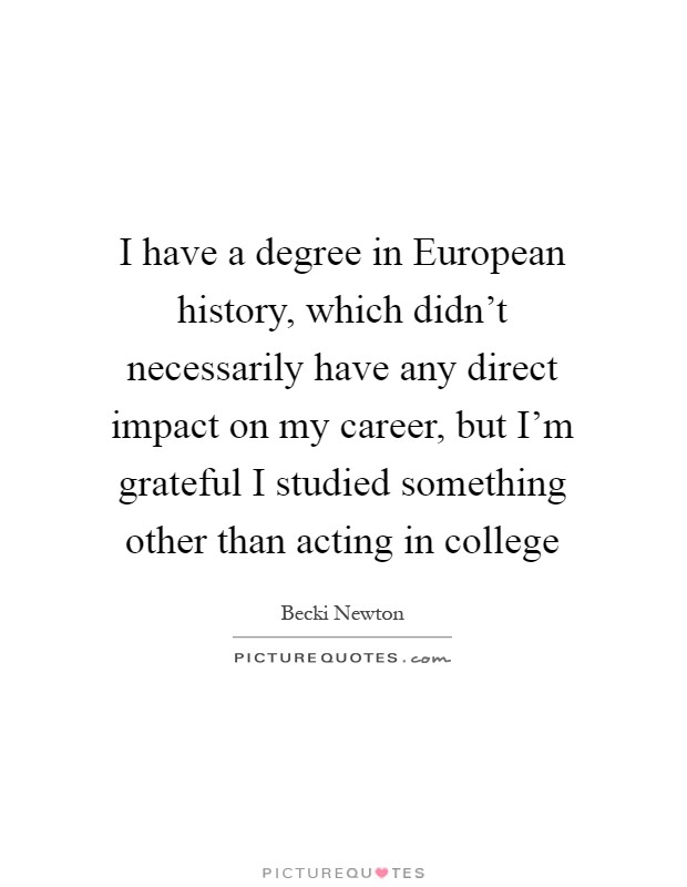 I have a degree in European history, which didn't necessarily have any direct impact on my career, but I'm grateful I studied something other than acting in college Picture Quote #1