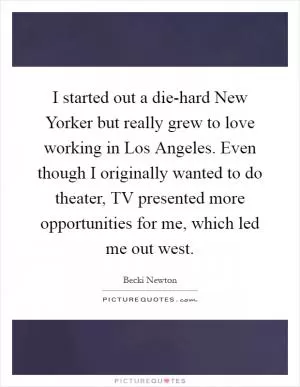 I started out a die-hard New Yorker but really grew to love working in Los Angeles. Even though I originally wanted to do theater, TV presented more opportunities for me, which led me out west Picture Quote #1