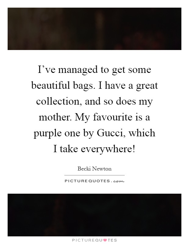 I've managed to get some beautiful bags. I have a great collection, and so does my mother. My favourite is a purple one by Gucci, which I take everywhere! Picture Quote #1