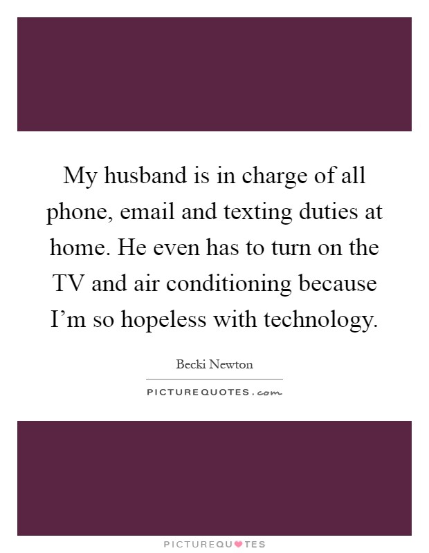 My husband is in charge of all phone, email and texting duties at home. He even has to turn on the TV and air conditioning because I'm so hopeless with technology Picture Quote #1