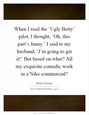 When I read the ‘Ugly Betty’ pilot, I thought, ‘Oh, this part’s funny.’ I said to my husband, ‘I’m going to get it!’ But based on what? All my exquisite comedic work in a Nike commercial? Picture Quote #1