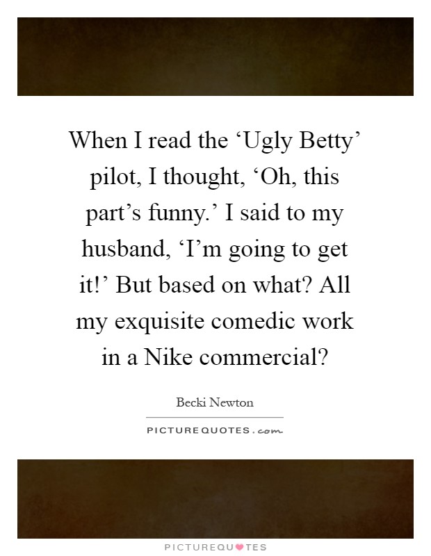 When I read the ‘Ugly Betty' pilot, I thought, ‘Oh, this part's funny.' I said to my husband, ‘I'm going to get it!' But based on what? All my exquisite comedic work in a Nike commercial? Picture Quote #1