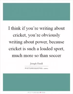 I think if you’re writing about cricket, you’re obviously writing about power, because cricket is such a loaded sport, much more so than soccer Picture Quote #1