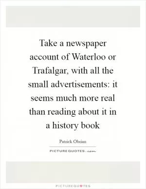Take a newspaper account of Waterloo or Trafalgar, with all the small advertisements: it seems much more real than reading about it in a history book Picture Quote #1