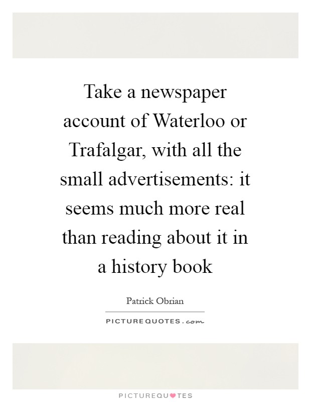 Take a newspaper account of Waterloo or Trafalgar, with all the small advertisements: it seems much more real than reading about it in a history book Picture Quote #1