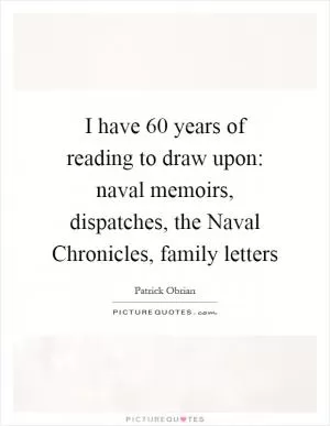 I have 60 years of reading to draw upon: naval memoirs, dispatches, the Naval Chronicles, family letters Picture Quote #1