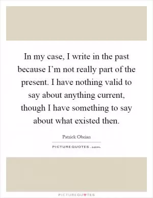 In my case, I write in the past because I’m not really part of the present. I have nothing valid to say about anything current, though I have something to say about what existed then Picture Quote #1