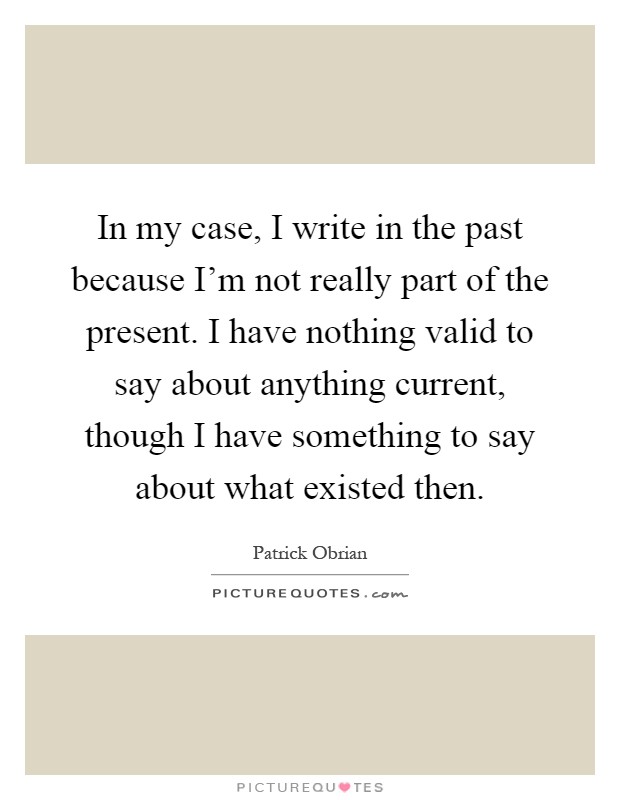 In my case, I write in the past because I'm not really part of the present. I have nothing valid to say about anything current, though I have something to say about what existed then Picture Quote #1