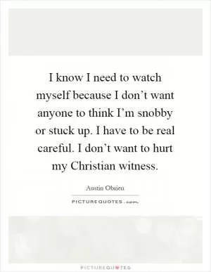 I know I need to watch myself because I don’t want anyone to think I’m snobby or stuck up. I have to be real careful. I don’t want to hurt my Christian witness Picture Quote #1