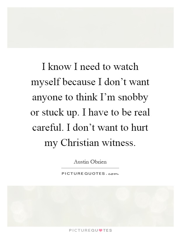 I know I need to watch myself because I don't want anyone to think I'm snobby or stuck up. I have to be real careful. I don't want to hurt my Christian witness Picture Quote #1
