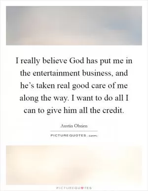 I really believe God has put me in the entertainment business, and he’s taken real good care of me along the way. I want to do all I can to give him all the credit Picture Quote #1