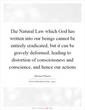 The Natural Law which God has written into our beings cannot be entirely eradicated, but it can be gravely deformed, leading to distortion of consciousness and conscience, and hence our actions Picture Quote #1