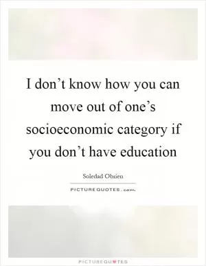 I don’t know how you can move out of one’s socioeconomic category if you don’t have education Picture Quote #1