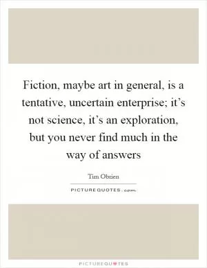 Fiction, maybe art in general, is a tentative, uncertain enterprise; it’s not science, it’s an exploration, but you never find much in the way of answers Picture Quote #1