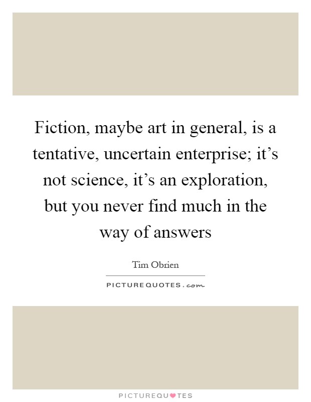 Fiction, maybe art in general, is a tentative, uncertain enterprise; it's not science, it's an exploration, but you never find much in the way of answers Picture Quote #1
