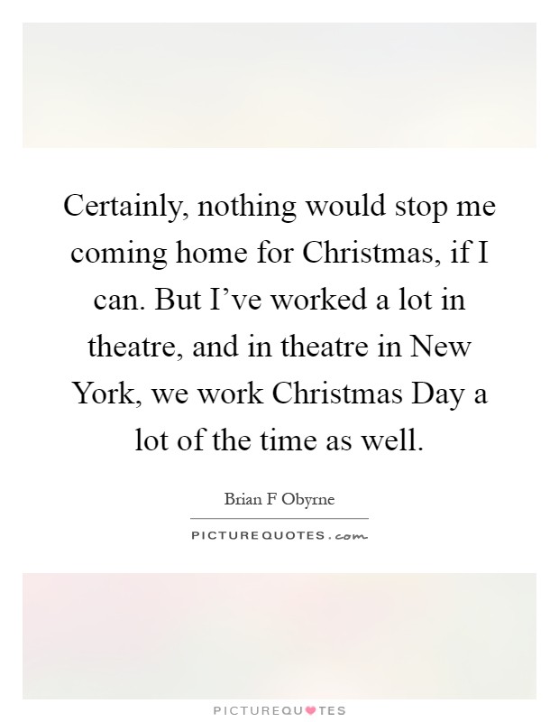 Certainly, nothing would stop me coming home for Christmas, if I can. But I've worked a lot in theatre, and in theatre in New York, we work Christmas Day a lot of the time as well Picture Quote #1