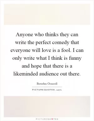 Anyone who thinks they can write the perfect comedy that everyone will love is a fool. I can only write what I think is funny and hope that there is a likeminded audience out there Picture Quote #1
