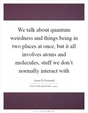 We talk about quantum weirdness and things being in two places at once, but it all involves atoms and molecules, stuff we don’t normally interact with Picture Quote #1
