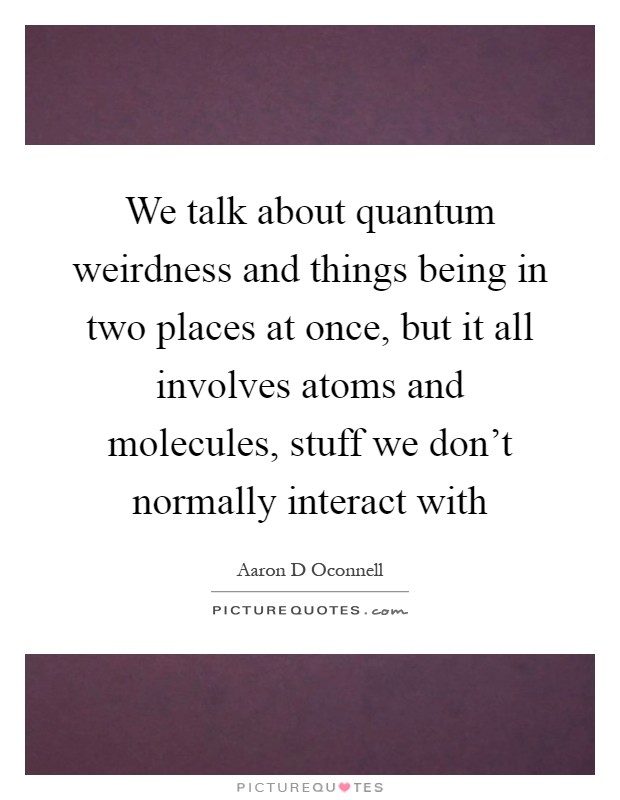 We talk about quantum weirdness and things being in two places at once, but it all involves atoms and molecules, stuff we don't normally interact with Picture Quote #1